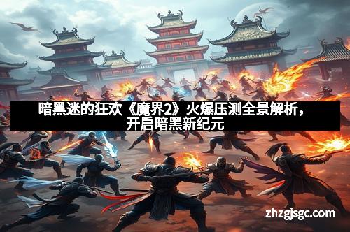 暗黑迷的狂欢《魔界2》火爆压测全景解析,开启暗黑新纪元 暗黑迷的狂欢《魔界2》火爆压测全景解析,开启暗黑新纪元