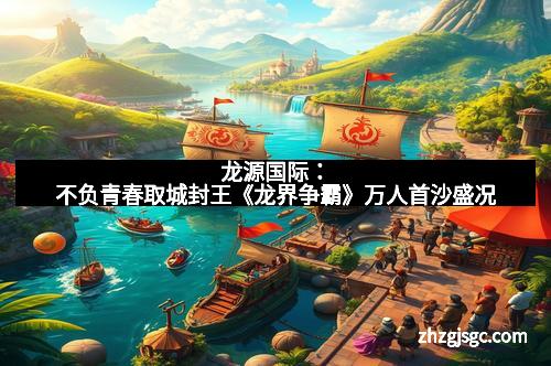 龙源国际:不负青春取城封王《龙界争霸》万人首沙盛况 龙源国际:不负青春取城封王《龙界争霸》万人首沙盛况